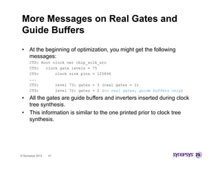 More Messages on Real Gates and
 Guide Buffers
 •    At the beginning of optimization, you might get the following
      messages:
      CTS: Root clock net chip_sclk_src
      CTS:   clock gate levels = 75
      CTS:       clock sink pins = 125896
      ...
      CTS:       level 73: gates = 3 (real gates = 1)
      CTS:       level 72: gates = 2 (no real gates, guide buffers only)

 •    All the gates are guide buffers and inverters inserted during clock
                                 ff
      tree synthesis.
 •    This information is similar to the one printed prior to clock tree
      synthesis.
           h i




© Synopsys 2012   41
 