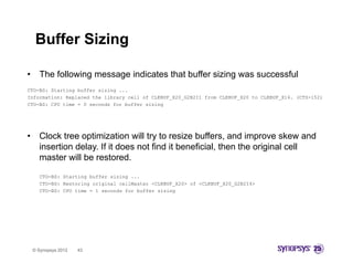 Buffer Sizing

•     The following message indicates that buffer sizing was successful
CTO-BS: Starting buffer sizing ...
Information: Replaced the library cell of CLKBUF_X20_G2B2I1 from CLKBUF_X20 to CLKBUF_X16. (CTS-152)
CTO-BS: CPU time = 0 seconds for buffer sizing




•     Clock tree optimization will try to resize buffers, and improve skew and
      insertion delay. If it does not find it beneficial, then the original cell
      master will be restored.

      CTO-BS: Starting buffer sizing ...
      CTO-BS: Restoring original cellMaster <CLKBUF_X20> of <CLKBUF_X20_G2B2I4>
      CTO-BS: CPU time = 1 seconds for buffer sizing




    © Synopsys 2012   43
 