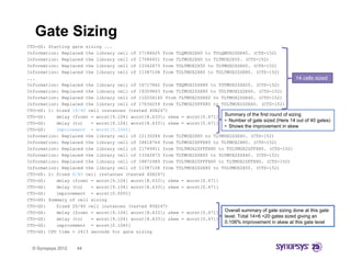 Gate Sizing
CTO-GS: Starting gate sizing ...
Information: Replaced the library cell of I7188625 from TLQMUX2X60 to TULQMUX2ZSX40. (CTS-152)
Information: Replaced the library cell of I7586451 from TLTMUX2X60 to TLTMUX2X50. (CTS-152)
Information: Replaced the library cell of I3342873 from TULTMUX2X50 to TLTMUX2ZSX60. (CTS-152)
Information: Replaced the library cell of I1387108 from TULTMUX2X80 to TULTMUX2ZSX80. (CTS-152)
...                                                                                                          14 cells sized
Information: R l
I f    ti    Replaced th lib
                    d the library cell of I6717862 f
                                    ll f           from THQMUX2ZSX80 t TSTMUX2ZSX20 (CTS 152)
                                                                     to TSTMUX2ZSX20. (CTS-152)
Information: Replaced the library cell of I9359863 from TLTMUX2ZSX80 to TULTMUX2ZSX60. (CTS-152)
Information: Replaced the library cell of I10258160 from TLTMUX2ZSX60 to TLTMUX2ZSX40. (CTS-152)
Information: Replaced the library cell of I7636259 from TLTMUX2ZFFX80 to TULTMUX2ZSX60. (CTS-152)
CTO-GS: 1: Sized 14/40 cell instances (tested 40X247)
CTO-GS:        y (from) = worst[9.104] worst[8.633]; skew = worst[0.471] Summary of the first round of sizing
           delay (    )        [     ]      [     ];             [     ]
                                                                          • Number of gate sized (Here 14 out of 40 gates)
CTO-GS:    delay (to)   = worst[9.104] worst[8.633]; skew = worst[0.471]
                                                                          • Shows the improvement in skew
CTO-GS:    improvement = worst[0.106%]
Information: Replaced the library cell of I2130284 from TLTMUX2X80 to TLTMUX2ZSX40. (CTS-152)
Information: Replaced the library cell of I8618764 from TLTMUX2ZFFX80 to TLTMUX2X80. (CTS-152)
Information: Replaced the library cell of I1749911 from TULTMUX2ZFFFX80 to TULTMUX2ZFFX80. (CTS-152)
Information: Replaced the library cell of I3342873 from TLTMUX2ZSX60 to TLTMUX2ZSX40. (CTS-152)
Information: Replaced the library cell of I8872989 from TULTMUX2ZFFFX60 to TLTMUX2ZFFX80. (CTS-152)
Information: Replaced the library cell of I1387108 from TULTMUX2ZSX80 to TULTMUX2X50. (CTS-152)
CTO-GS: 2: Sized 6/40 cell instances (tested 40X247)
CTO-GS:    delay (from) = worst[9.104] worst[8.633]; skew = worst[0.471]
CTO-GS:
CTO GS:    delay (to)   = worst[9 104] worst[8 633]; skew = worst[0 471]
                          worst[9.104] worst[8.633];        worst[0.471]
CTO-GS:    improvement = worst[0.000%]
CTO-GS: Summary of cell sizing
CTO-GS:    Sized 20/40 cell instances (tested 80X247)
CTO-GS:    delay (from) = worst[9.104] worst[8.633]; skew = worst[0.471] Overall summary of gate sizing done at this gate
                                                                          level. Total 14+6 =20 gates sized giving an
CTO-GS:    delay (to)
               y        = worst[9.104] worst[8.633]; skew = worst[0.471]
                                                                          0.106% improvement i skew at thi gate l
                                                                          0 106% i             t in k     t this t level  l
CTO-GS:    improvement = worst[0.106%]
CTO-GS: CPU time = 2413 seconds for gate sizing


  © Synopsys 2012   44
 