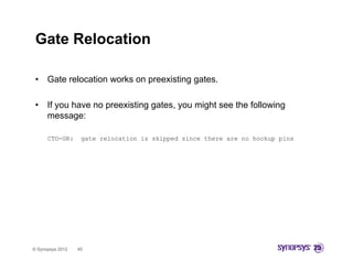 Gate Relocation

 •    Gate relocation works on preexisting gates.

 •    If you have no preexisting gates, you might see the following
      message:
             g

      CTO-GR:      gate relocation is skipped since there are no hookup pins




© Synopsys 2012   45
 
