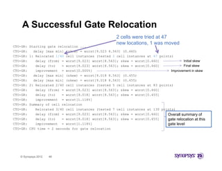 A Successful Gate Relocation
                                                        2 cells were tried at 47
                                                        new locations, 1 was moved
CTO-GR:   Starting gate relocation ...
CTO-GR:     delay [max min] (skew) = worst[9.023 8.563] (0.460)
CTO-GR:   1: Relocated 1/40 cell instances (tested 2 cell instances at 47 points)
CTO-GR:      delay (from) = worst[9.023] worst[8.563]; skew = worst[0.460]             Initial skew
CTO-GR:      delay (to)   = worst[9.023] worst[8.563]; skew = worst[0.460]             Final skew
CTO-GR:      improvement = worst[0.000%]                                        Improvement in skew
CTO-GR:
CTO GR      d l
            delay [max min] (skew) = worst[9.018 8.563] (0 455)
                  [     i ] ( k )        t[9 018 8 563] (0.455)
CTO-GR:     delay [max min] (skew) = worst[9.018 8.563] (0.455)
CTO-GR:   2: Relocated 2/40 cell instances (tested 5 cell instances at 83 points)
CTO-GR:      delay (from) = worst[9.023] worst[8.563]; skew = worst[0.460]
CTO-GR:      delay ( )
                 y (to)   = worst[9.018] worst[8.563]; skew = worst[0.455]
                                 [     ]      [     ]              [     ]
CTO-GR:      improvement = worst[1.118%]
CTO-GR:   Summary of cell relocation
CTO-GR:      Relocated 3/40 cell instances (tested 7 cell instances at 130 points)
CTO-GR:      delay (from) = worst[9.023] worst[8.563]; skew = worst[0.460]    Overall summary of
CTO-GR:      delay (to)   = worst[9.018] worst[8.563]; skew = worst[0.455]    gate relocation at this
                                                                                 t   l    ti      t thi
CTO-GR:      improvement = worst[1.118%]                                      gate level
CTO-GR:   CPU time = 2 seconds for gate relocation




   © Synopsys 2012   46
 
