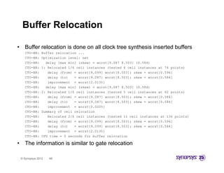 Buffer Relocation

•     Buffer relocation is done on all clock tree synthesis inserted buffers
      CTO BR:
      CTO-BR:     Buffer relocation ...
      CTO-BR:     Optimization level: net
      CTO-BR:       delay [max min] (skew) = worst[9.087 8.503] (0.584)
      CTO-BR:     1: Relocated 1/6 cell instances (tested 6 cell instances at 74 points)
      CTO-BR:        delay (from) = worst[9.099] worst[8.503]; skew = worst[0.596]
      CTO-BR:        delay (to)   = worst[9.087] worst[8.503]; skew = worst[0.584]
      CTO-BR:        improvement = worst[2.013%]
      CTO-BR:       delay [max min] (skew) = worst[9.087 8.503] (0.584)
      CTO-BR:     2: Relocated 1/6 cell instances (tested 5 cell instances at 62 points)
      CTO BR:
      CTO-BR:        delay (from) = worst[9 087] worst[8.503]; skew = worst[0 584]
                                    worst[9.087] worst[8 503];        worst[0.584]
      CTO-BR:        delay (to)   = worst[9.087] worst[8.503]; skew = worst[0.584]
      CTO-BR:        improvement = worst[0.000%]
      CTO-BR:     Summary of cell relocation
      CTO-BR:        Relocated 2/6 cell instances (tested 11 cell instances at 136 points)
      CTO-BR:        delay (from) = worst[9.099] worst[8.503]; skew = worst[0.596]
      CTO-BR:        delay (to)   = worst[9.099] worst[8.503]; skew = worst[0.584]
      CTO-BR:        improvement = worst[2.013%]
      CTO-BR:     CPU time = 0 seconds for buffer relocation

•     The information i similar to gate relocation
      Th i f      i is i il               l    i

    © Synopsys 2012   48
 