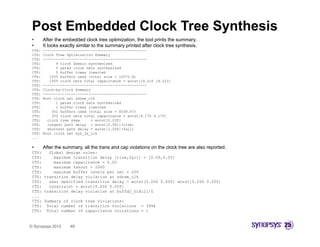 Post Embedded Clock Tree Synthesis
 •      After the embedded clock tree optimization, the tool prints the summary.
 •      It looks exactly similar to the summary printed after clock tree synthesis
                                                                         synthesis.
 CTS:   ------------------------------------------------
 CTS:   Clock Tree Optimization Summary
 CTS:   ------------------------------------------------
 CTS:         4 clock domain synthesized
 CTS:         5 gated clock nets synthesized
 CTS:         5 buffer trees inserted
 CTS:      1000 buffers used (total size = 16570 8)
                                           16570.8)
 CTS:      1005 clock nets total capacitance = worst[14.010 14.010]
 CTS:   ------------------------------------------------
 CTS:   Clock-by-Clock Summary
 CTS:   ------------------------------------------------
 CTS:   Root clock net sdram_clk
 CTS:         1 gated clock nets synthesized
 CTS:         1 buffer trees inserted
 CTS:       302 buffers used (total size = 5039.47)
 CTS:       303 clock nets total capacitance = worst[4.170 4.170]
 CTS:     clock tree skew     = worst[0.035]
 CTS:     longest path delay = worst[2.041](rise)
 CTS:     shortest path delay = worst[2.006](fall)
 CTS:   Root clock net sys_2x_clk
 ...

 •      After the summary, all the trans and cap violations on the clock tree are also reported.
 CTS:   Global design rules:
 CTS:     maximum transition delay [rise,fall] = [0.05,0.05]
 CTS:     maximum capacitance = 0.05
 CTS:     maximum fanout = 2000
 CTS:     maximum buffer levels per net = 200
 CTS: transition delay violation at sdram_clk
 CTS:   user specified transition delay = worst[0.056 0.050] worst[0.056 0.050]
 CTS:   constraint = worst[0.050 0.050]
 CTS: transition delay violation at buffd2_G1B1I1/Z
 ...
 CTS: Summary of clock tree violations:
 CTS: Total number of transition violations = 3994
 CTS: Total number of capacitance violations = 1


© Synopsys 2012      49
 