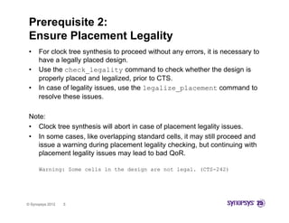 Prerequisite 2:
 Ensure Placement Legality
                    g y
 •    For clock tree synthesis to proceed without any errors, it is necessary to
      have a legally placed design.
 •    Use the check legality command to check whether the design is
               check_legality
      properly placed and legalized, prior to CTS.
 •    In case of legality issues, use the legalize_placement command to
      resolve these issues
                     issues.

 Note:
 • Clock tree synthesis will abort in case of placement legality issues
                                                                 issues.
 • In some cases, like overlapping standard cells, it may still proceed and
    issue a warning during placement legality checking, but continuing with
    placement legality issues may lead to bad QoR
                                                QoR.

      Warning: Some cells in the design are not legal. (CTS-242)




© Synopsys 2012   5
 