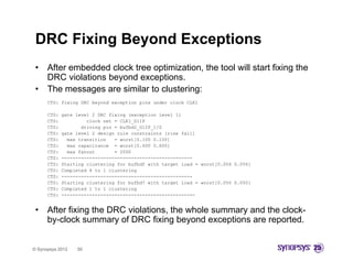DRC Fixing Beyond Exceptions
 •    After embedded clock tree optimization, the tool will start fixing the
      DRC violations beyond exceptions.
 •    The messages are similar to clustering:
      CTS: fixing DRC beyond exception pins under clock CLK1

      CTS:   gate level 2 DRC fixing (exception level 1)
      CTS:            clock net = CLK1_G1IP
      CTS:          driving pin = bufbd2_G1IP_1/Z
      CTS:   gate level 2 design rule constraints [rise fall]
      CTS:     max transition   = worst[0.100 0.100]
      CTS:     max capacitance = worst[0.600 0.600]
      CTS:     max fanout       = 2000
      CTS:   -----------------------------------------------
      CTS:   Starting clustering for bufbdf with target load = worst[0.056 0.056]
      CTS:   Completed 4 to 1 clustering
      CTS:   -----------------------------------------------
      CTS:   Starting clustering for bufbd7 with target load = worst[0.050 0.050]
      CTS:   Completed 1 to 1 clustering
                                     i
      CTS:   ------------------------------------------------


 •    After fixing the DRC violations, the whole summary and the clock-
      by clock
      by-clock summary of DRC fixing beyond exceptions are reported.


© Synopsys 2012   50
 