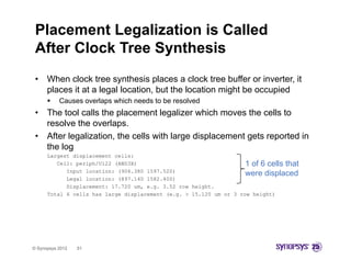 Placement Legalization is Called
 After Clock Tree Synthesis
 •    When clock tree synthesis places a clock tree buffer or inverter, it
      places it at a legal location, but the location might be occupied
          Causes overlaps which needs to be resolved
 •    The tool calls the placement legalizer which moves the cells to
      resolve the overlaps.
 •    After legalization, the cells with large displacement gets reported in
      the log
      Largest displacement cells:
         Cell: periph/U122 (AND3X)                                  1 of 6 cells that
            Input location: (906.380 1597.520)
                                                                    were displaced
            Legal location: (897.140 1582.400)
            Displacement: 17 720 um e g 3 52 row height
                          17.720 um, e.g. 3.52     height.
      Total 6 cells has large displacement (e.g. > 15.120 um or 3 row height)




© Synopsys 2012   51
 