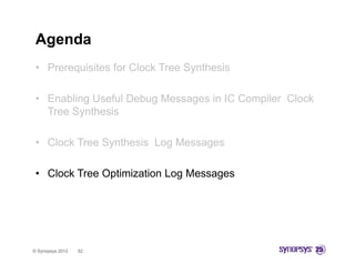 Agenda
 • Prerequisites for Clock Tree Synthesis

 • Enabling Useful Debug Messages in IC Compiler Clock
   Tree Synthesis

 • Clock Tree Synthesis Log Messages

 • Clock Tree Optimization Log Messages




© Synopsys 2012   52
 