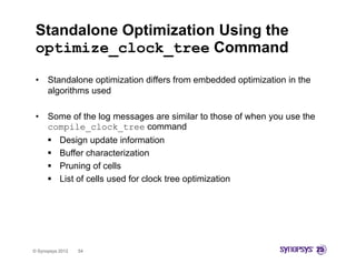 Standalone Optimization Using the
 optimize clock tree Command
 optimize_clock_tree
 •    Standalone optimization differs from embedded optimization in the
      algorithms used

 •    Some of the log messages are similar to those of when y use the
                    g      g                                you
      compile_clock_tree command
          Design update information
          Buffer characterization
          Pruning of cells
          List of cells used for clock tree optimization




© Synopsys 2012   54
 