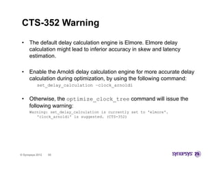 CTS-352 Warning
 •    The default delay calculation engine is Elmore. Elmore delay
      calculation might lead to inferior accuracy in skew and latency
      estimation.

 •    Enable the Arnoldi delay calculation engine for more accurate delay
                              y               g                         y
      calculation during optimization, by using the following command:
           set_delay_calculation –clock_arnoldi


 •    Otherwise, the optimize_clock_tree command will issue the
      following warning:
      Warning: set_delay_calculation is currently set to 'elmore'.
         'clock_arnoldi'
         'clock arnoldi' is suggested (CTS 352)
                            suggested. (CTS-352)




© Synopsys 2012   55
 