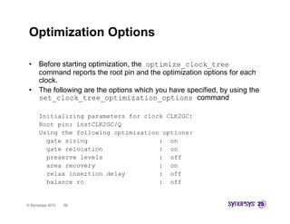 Optimization Options

 •    Before starting optimization, the optimize_clock_tree
      command reports the root pin and the optimization options f each
               d          h        i    d h    i i i        i    for    h
      clock.
 •    The following are the options which you have specified, by using the
      set clock tree optimization options command
      set_clock_tree_optimization_options

      Initializing parameters for clock CLK2GC:
      Root pin: instCLK2GC/Q
      Using the following optimization options:
        gate sizing                   : on
        gate relocation               : on
        preserve levels               : off
        area recovery                 : on
        relax insertion delay         : off
        balance rc                    : off


© Synopsys 2012   56
 