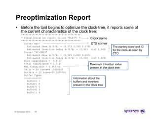 Preoptimization Report
 •    Before the tool begins to optimize the clock tree, it reports some of
      the current characteristics of the clock tree:
      *****************************************
      * Preoptimization report (clock 'CLK3') *
                                       CLK3 )           Clock name
      *****************************************
        Corner max'                                      CTS corner
          Estimated Skew (r/f/b) = (0.073 0.000 0.073)                     The starting skew and ID
          Estimated Insertion Delay (r/f/b) = (1.903 -inf 1.903)           for the clock as seen by
        Corner 'RC-ONLY'
                                                                           CTO
          Estimated Skew (r/f/b) = (0.005 0.000 0.005)
          Estimated Insertion Delay (r/f/b) = (0.008 -inf 0.008)
        Wire capacitance = 0.8 pf
        Total capacitance = 2.3 pf                      Maximum transition value
        Max transition = 0.448 ns
                                                        p
                                                        present in the clock tree
        Cells = 24 (area=67.500000)
        Buffers = 23 (area=67.500000)
        Buffer Types
        ============                      Information about the
          bufbd2: 1                       buffers and inverters
          bufbdf: 8
                                          present in th clock t
                                                 t i the l k tree
          bufbd7: 5
          bufbd4: 3
          bufbd1: 6




© Synopsys 2012   57
 
