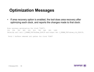 Optimization Messages

•     If area recovery option is enabled, the tool does area recovery after
      optimizing each clock and reports the changes made to that clock:
                       clock,

Area recovery optimization for clock ‘CLK3':
15%   23%   30%   46%   53%   61%   76%   84%   92%   100%
Deleting cell cell I_SDRAM_TOP/bufbda_G1B1I9 and output net I_SDRAM_TOP/sdram_clk_G1B1I9.

    Total 1 buffers removed (all paths) for clock ‘CLK3'




    © Synopsys 2012   59
 