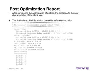 Post Optimization Report
•    After completing the optimization of a clock, the tool reports the new
              p      g       p                   ,            p
     characteristics of the clock tree.

•    This is similar to the information printed in before optimization:
     **************************************************
     * Multicorner optimization report (clock 'CLK3') *
     **************************************************
       Corner ‘max'
         Estimated Skew (r/f/b) = (0.041 0.000 0.041)
         Estimated Insertion D l
         E ti t d I     ti   Delay ( /f/b) = (1 725 -inf 1 725)
                                   (r/f/b)   (1.725   i f 1.725)
       Corner 'RC-ONLY'
         Estimated Skew (r/f/b) = (0.007 0.000 0.007)
         Estimated Insertion Delay (r/f/b) = (0.009 -inf 0.009)
       Wire capacitance = 0.8 pf
       Total capacitance = 2.3 pf
       Max transition = 0.356 ns
       Cells = 24 (area=59.000000)
       Buffers = 23 (area=59.000000)
       Buffer Types
       ============
         bufbd7: 4
         bufbdf: 6
         bufbd4: 5
         bufbd1: 7
         bufbd2: 1

© Synopsys 2012   60
 