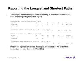 Reporting the Longest and Shortest Paths
•    The longest and shortest paths corresponding to all corners are reported,
     soon after the post optimization report:

     ++ Longest path for clock CLK3 in corner 'max':
      object                                fan      cap     trn       inc    arr    r        location
      clk3 (port)                                            32         0     0      r       ( 440 748)
      clk3 (net)                             13      97
      …
      I_SDRAM_TOP/I_SDRAM_READ_FIFO/reg_array_reg_3__8_/CP (senrq1)
                                                             167        4     289    r       ( 521   520)

     ++ Shortest path for clock CLK3 in corner 'max':
      object                               fan       cap      trn       inc    arr       r     location
      clk3 (port)                                             32         0      0        r     ( 440 748)
      clk3(net)                              13       97
      …
      I_SDRAM_TOP/I_SDRAM_READ_FIFO/reg_array_reg_4__11_/CP (senrq1)
                                                             217         4     247       r     ( 687   656)


•    Placement legalization related messages are located at the end of the
     optimize_clock_tree command log



© Synopsys 2012   61
 