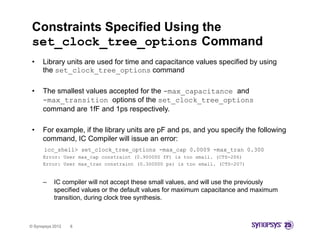 Constraints Specified Using the
 set_clock_tree_options Command
                     p
 •    Library units are used for time and capacitance values specified by using
      the set_clock_tree_options command

 •    The smallest values accepted for the -max_capacitance and
      -max_transition options of the set_clock_tree_options
      command are 1fF and 1ps respectively
                                respectively.

 •    For example, if the library units are pF and ps, and you specify the following
      command,
      command IC Compiler will issue an error:
      icc_shell> set_clock_tree_options -max_cap 0.0009 -max_tran 0.300
      Error: User max_cap constraint (0.900000 fF) is too small. (CTS-206)
      Error: User max_tran constraint (0.300000 ps) is too small. (CTS-207)


      –    IC compiler will not accept these small values, and will use the previously
           specified values or the default values for maximum capacitance and maximum
           transition, during clock tree synthesis.



© Synopsys 2012   8
 