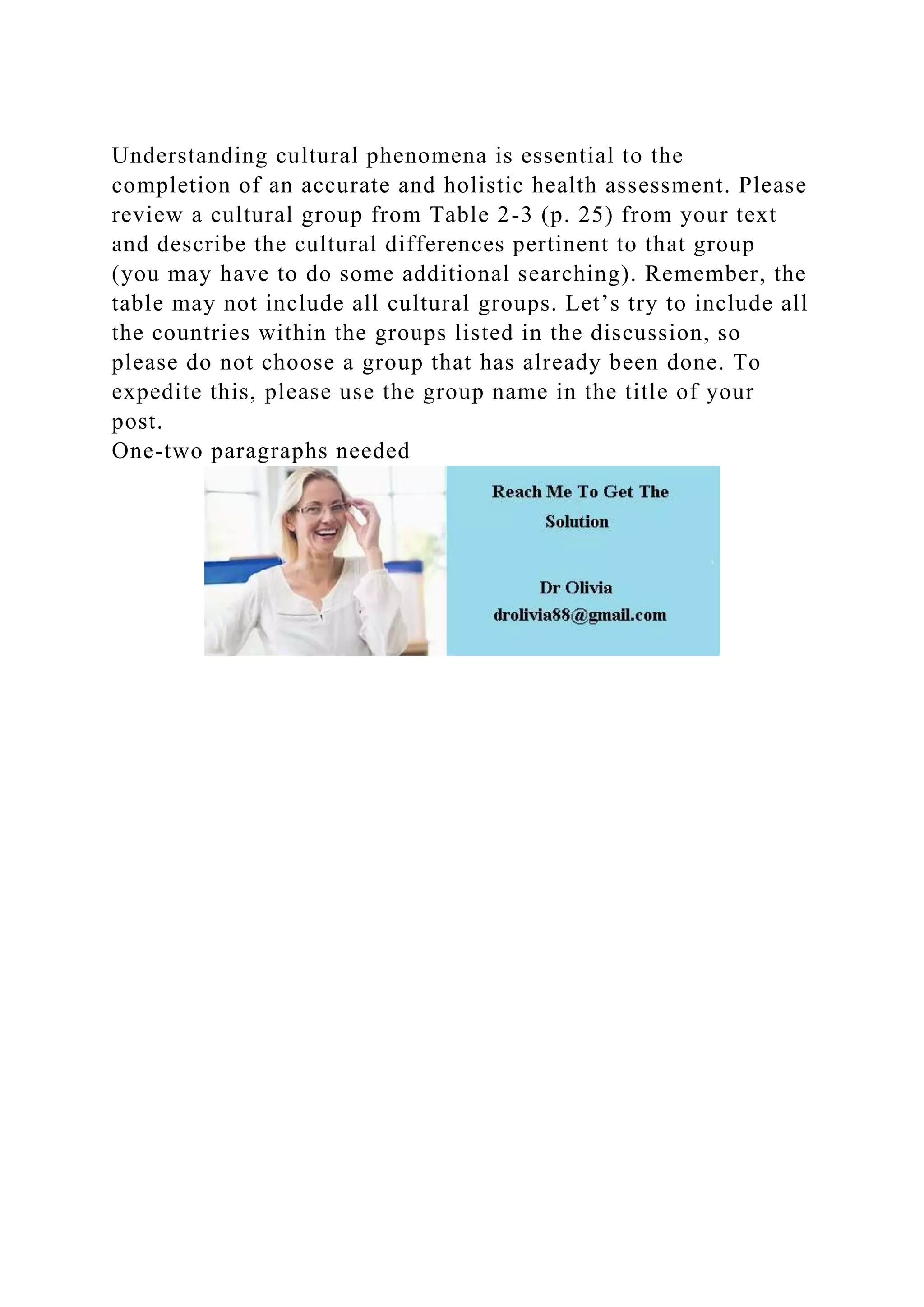 Understanding cultural phenomena is essential to the
completion of an accurate and holistic health assessment. Please
review a cultural group from Table 2-3 (p. 25) from your text
and describe the cultural differences pertinent to that group
(you may have to do some additional searching). Remember, the
table may not include all cultural groups. Let’s try to include all
the countries within the groups listed in the discussion, so
please do not choose a group that has already been done. To
expedite this, please use the group name in the title of your
post.
One-two paragraphs needed