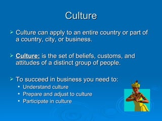 Culture
   Culture can apply to an entire country or part of
    a country, city, or business.

   Culture: is the set of beliefs, customs, and
    attitudes of a distinct group of people.

   To succeed in business you need to:
       Understand culture
       Prepare and adjust to culture
       Participate in culture
 