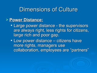 Dimensions of Culture
 Power Distance:
     Large power distance - the supervisors
      are always right, less rights for citizens,
      large rich and poor gap.
     Low power distance – citizens have
      more rights, managers use
      collaboration, employees are “partners”
 