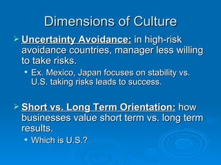 Dimensions of Culture
 Uncertainty Avoidance: in high-risk
 avoidance countries, manager less willing
 to take risks.
     Ex. Mexico, Japan focuses on stability vs.
      U.S. taking risks leads to success.

 Short vs. Long Term Orientation: how
 businesses value short term vs. long term
 results.
     Which is U.S.?
 