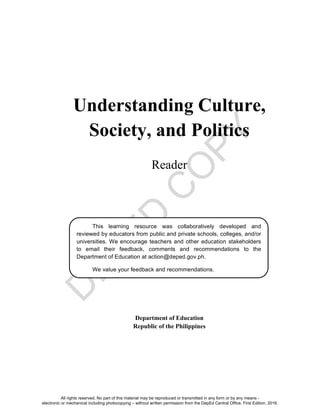 D
E
P
E
D
C
O
P
Y
Understanding Culture,
Society, and Politics
Reader
Department of Education
Republic of the Philippines
This learning resource was collaboratively developed and
reviewed by educators from public and private schools, colleges, and/or
universities. We encourage teachers and other education stakeholders
to email their feedback, comments and recommendations to the
Department of Education at action@deped.gov.ph.
We value your feedback and recommendations.
All rights reserved. No part of this material may be reproduced or transmitted in any form or by any means -
electronic or mechanical including photocopying – without written permission from the DepEd Central Office. First Edition, 2016.
 