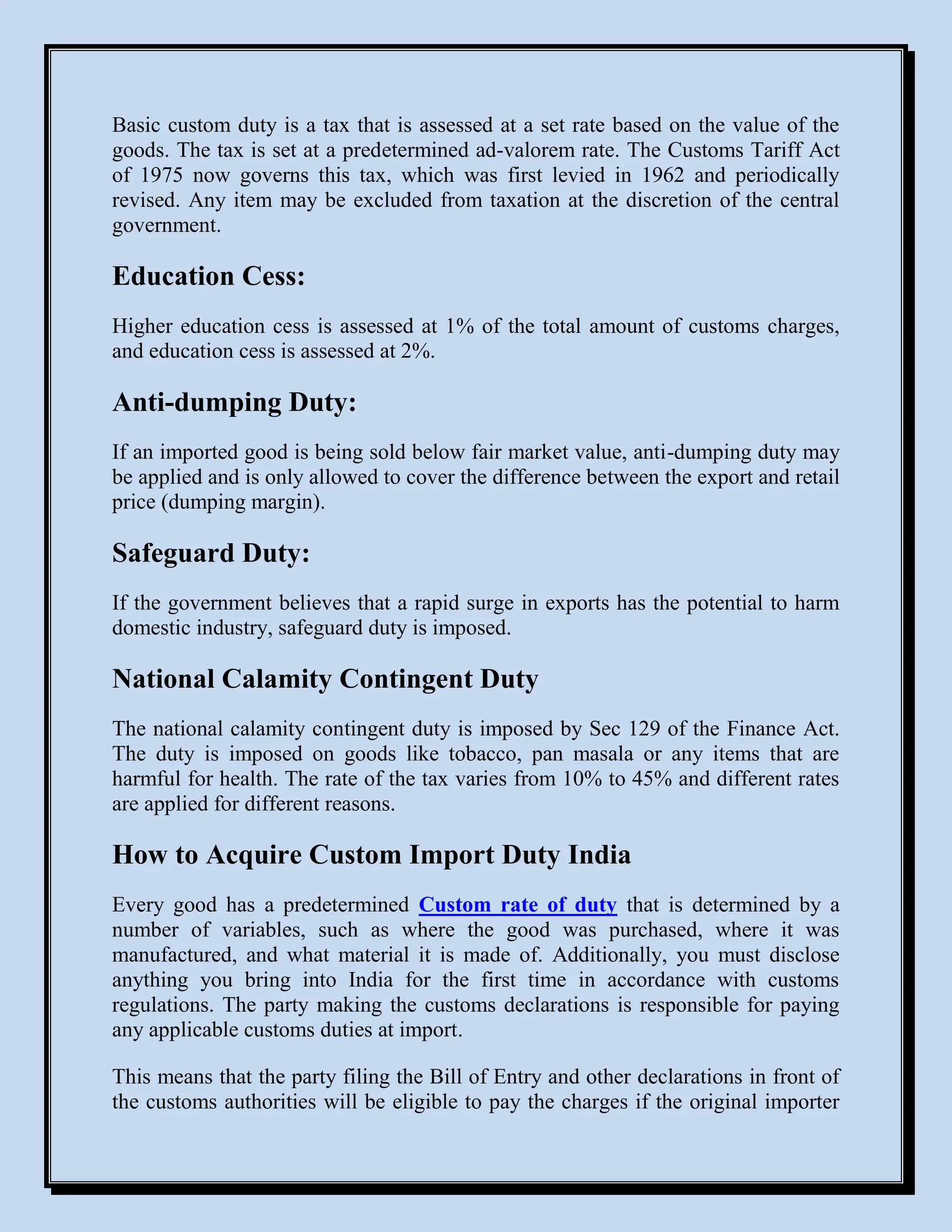 Basic custom duty is a tax that is assessed at a set rate based on the value of the
goods. The tax is set at a predetermined ad-valorem rate. The Customs Tariff Act
of 1975 now governs this tax, which was first levied in 1962 and periodically
revised. Any item may be excluded from taxation at the discretion of the central
government.
Education Cess:
Higher education cess is assessed at 1% of the total amount of customs charges,
and education cess is assessed at 2%.
Anti-dumping Duty:
If an imported good is being sold below fair market value, anti-dumping duty may
be applied and is only allowed to cover the difference between the export and retail
price (dumping margin).
Safeguard Duty:
If the government believes that a rapid surge in exports has the potential to harm
domestic industry, safeguard duty is imposed.
National Calamity Contingent Duty
The national calamity contingent duty is imposed by Sec 129 of the Finance Act.
The duty is imposed on goods like tobacco, pan masala or any items that are
harmful for health. The rate of the tax varies from 10% to 45% and different rates
are applied for different reasons.
How to Acquire Custom Import Duty India
Every good has a predetermined Custom rate of duty that is determined by a
number of variables, such as where the good was purchased, where it was
manufactured, and what material it is made of. Additionally, you must disclose
anything you bring into India for the first time in accordance with customs
regulations. The party making the customs declarations is responsible for paying
any applicable customs duties at import.
This means that the party filing the Bill of Entry and other declarations in front of
the customs authorities will be eligible to pay the charges if the original importer
 