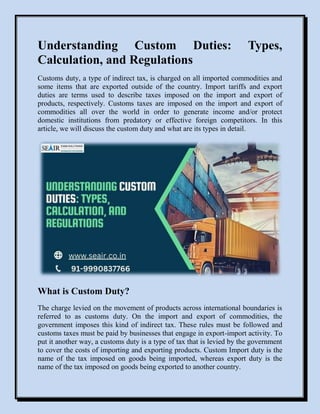Understanding Custom Duties: Types,
Calculation, and Regulations
Customs duty, a type of indirect tax, is charged on all imported commodities and
some items that are exported outside of the country. Import tariffs and export
duties are terms used to describe taxes imposed on the import and export of
products, respectively. Customs taxes are imposed on the import and export of
commodities all over the world in order to generate income and/or protect
domestic institutions from predatory or effective foreign competitors. In this
article, we will discuss the custom duty and what are its types in detail.
What is Custom Duty?
The charge levied on the movement of products across international boundaries is
referred to as customs duty. On the import and export of commodities, the
government imposes this kind of indirect tax. These rules must be followed and
customs taxes must be paid by businesses that engage in export-import activity. To
put it another way, a customs duty is a type of tax that is levied by the government
to cover the costs of importing and exporting products. Custom Import duty is the
name of the tax imposed on goods being imported, whereas export duty is the
name of the tax imposed on goods being exported to another country.
 