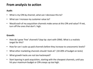 Audit:
• What is my CPA by channel, what can I decrease this to?
• What can I increase my customer value to?
• Would each of my acquisition channels make sense at this CPA and value? If not,
turn off the ones that don’t. high.
From analysis to action
Growth:
• How do I grow ‘free’ channels? (top tip: start with CRM). What is a realistic
target for this?
• How far can I scale up paid channels before they increase to uneconomic levels?
• What other marketing channels should I look at? (10-20% of budget on tests)
• What growth hacks are not too hackneyed?
• Start layering in paid acquisition, starting with the cheapest channels, until you
hit your maximum budget or CPA creeps up too high.
 