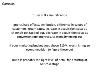 This is still a simplification
Caveats
Ignores halo effects, attribution, difference in values of
customers, return rates, increase in acquisition costs as
channels get tapped out, decrease in acquisition costs as
conversion rate improves, seasonality etc etc etc
If your marketing budget goes above £10M, worth hiring an
econometrician to figure these out
But it is probably the right level of detail for a startup at
Series A stage
 
