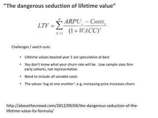 “The dangerous seduction of lifetime value”
http://abovethecrowd.com/2012/09/04/the-dangerous-seduction-of-the-
lifetime-value-ltv-formula/
Challenges / watch outs:
• Lifetime values beyond year 1 are speculative at best
• You don’t know what your churn rate will be. Low sample sizes fom
early cohorts, not representative
• Need to include all variable costs
• The values ‘tug at one another’: e.g. increasing price increases churn
 