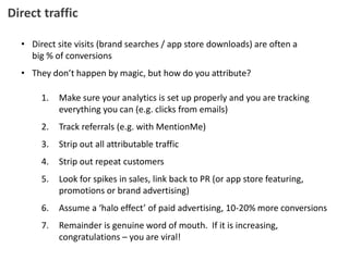 Direct traffic
• Direct site visits (brand searches / app store downloads) are often a
big % of conversions
• They don’t happen by magic, but how do you attribute?
1. Make sure your analytics is set up properly and you are tracking
everything you can (e.g. clicks from emails)
2. Track referrals (e.g. with MentionMe)
3. Strip out all attributable traffic
4. Strip out repeat customers
5. Look for spikes in sales, link back to PR (or app store featuring,
promotions or brand advertising)
6. Assume a ‘halo effect’ of paid advertising, 10-20% more conversions
7. Remainder is genuine word of mouth. If it is increasing,
congratulations – you are viral!
 