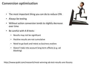 Conversion optimisation
• The most important thing you can do to reduce CPA
• Always be testing
• Without action conversion tends to slightly decrease
over time
• Be careful with A-B tests:
• Results may not be significant
• Positive results are not cumulative
• Need to go back and retest as business evolves
• Doesn’t take into account long term effects (e.g. ad
blocking)
http://www.qubit.com/research/most-winning-ab-test-results-are-illusory
 