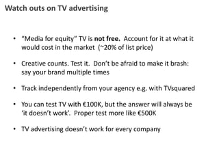 Watch outs on TV advertising
• “Media for equity” TV is not free. Account for it at what it
would cost in the market (~20% of list price)
• Creative counts. Test it. Don’t be afraid to make it brash:
say your brand multiple times
• Track independently from your agency e.g. with TVsquared
• You can test TV with €100K, but the answer will always be
‘it doesn’t work’. Proper test more like €500K
• TV advertising doesn’t work for every company
 