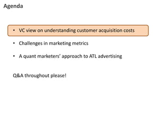 • VC view on understanding customer acquisition costs
• Challenges in marketing metrics
• A quant marketers’ approach to ATL advertising
Q&A throughout please!
Agenda
 