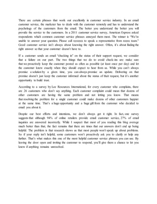There are certain phrases that work out excellently in customer service industry. In an email
customer service, the marketer has to deals with the customer remotely and has to understand the
psychology of the customers from the email. The better you understand the better you will
provide the service to the customers. In a 2011 customer service survey, American Express asked
respondents which common customer service phrases annoyed them most. The winner is “We’re
unable to answer your question. Please call xxxxxxx to speak a representative from xxxxx team.”
Good customer service isn’t always about knowing the right answer. Often, it’s about finding the
right answer so that your customer doesn’t have to.
If a customer sends an email “checking in” on the status of their support request, we consider
that a failure on our part. The two things that we do to avoid check-ins are: make sure
that we proactively keep the customer posted as often as possible (at least once per day) and let
the customer know exactly when they should expect to hear from us. While you can’t always
promise a solution by a given time, you can always promise an update. Delivering on that
promise doesn’t just keep the customer informed about the status of their request, but it’s another
opportunity to build trust.
According to a survey by Lee Resources International, for every customer who complains, there
are 26 customers who don’t say anything. Each customer complaint could mean that dozens of
other customers are having the same problem and not letting you know. That means
that resolving the problem for a single customer could make dozens of other customers happier
at the same time. That’s a huge opportunity and a huge gift from the customer who decided to
email you about it.
Despite our best efforts and intentions, we don’t always get it right. In fact, one survey
suggests that although 94% of online retailers provide email customer service, 27% of email
inquiries are answered incorrectly. While I suspect that most of you reading this blog average
much better than that, the fact remains that there are times that our answers don’t end up being
helpful. The problem is that research shows us that most people won’t speak up about problems.
So if your reply isn’t helpful, some customers won’t proactively ask you to clarify or help any
further. That’s what makes this one of the most helpful customer service phrases you can use. By
leaving the door open and inviting the customer to respond, you’ll give them a chance to let you
know if anything remains unresolved.
 
