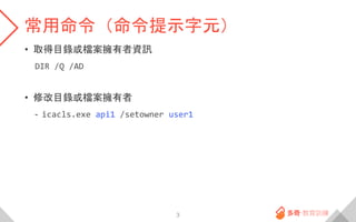 常用命令（命令提示字元）
• 取得目錄或檔案擁有者資訊
DIR /Q /AD
• 修改目錄或檔案擁有者
- icacls.exe api1 /setowner user1
3
 
