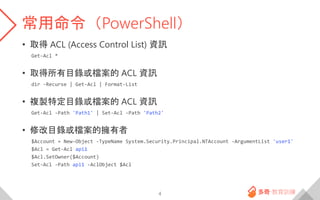常用命令（PowerShell）
• 取得 ACL (Access Control List) 資訊
Get-Acl *
• 取得所有目錄或檔案的 ACL 資訊
dir -Recurse | Get-Acl | Format-List
• 複製特定目錄或檔案的 ACL 資訊
Get-Acl -Path 'Path1' | Set-Acl -Path 'Path2'
• 修改目錄或檔案的擁有者
$Account = New-Object -TypeName System.Security.Principal.NTAccount -ArgumentList 'user1'
$Acl = Get-Acl api1
$Acl.SetOwner($Account)
Set-Acl -Path api1 -AclObject $Acl
4
 