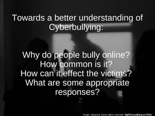 Towards a better understanding of
Cyberbullying:
Why do people bully online?
How common is it?
How can it effect the victims?
What are some appropriate
responses?
Image: Adapted; Some rights reserved- Sigfrid Lundberg on Flickr
 