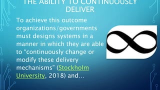 THE ABILITY TO CONTINUOUSLY
DELIVER
To achieve this outcome
organizations/governments
must designs systems in a
manner in which they are able
to “continuously change or
modify these delivery
mechanisms” (Stockholm
University, 2018) and…
 
