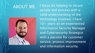 ABOUT ME I focus on helping to secure
people and process with a
solid understanding of the
technology involved. I have
10+ years as an experienced
Information Security Manager
and Cybersecurity Strategist
with a passion for customer
service, process improvement
and information security.
 