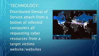 TECHNOLOGY:
Distributed Denial of
Service attach from a
botnet of infected
computers all
requesting cyber
resources from a
target victims
website/websites
 