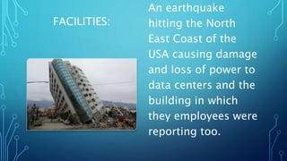 FACILITIES:
An earthquake
hitting the North
East Coast of the
USA causing damage
and loss of power to
data centers and the
building in which
they employees were
reporting too.
 