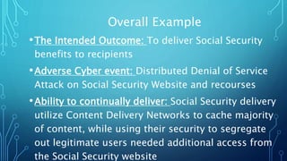 Overall Example
•The Intended Outcome: To deliver Social Security
benefits to recipients
•Adverse Cyber event: Distributed Denial of Service
Attack on Social Security Website and recourses
•Ability to continually deliver: Social Security delivery
utilize Content Delivery Networks to cache majority
of content, while using their security to segregate
out legitimate users needed additional access from
the Social Security website
 