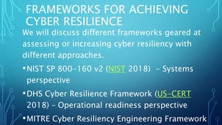 FRAMEWORKS FOR ACHIEVING
CYBER RESILIENCE
We will discuss different frameworks geared at
assessing or increasing cyber resiliency with
different approaches.
•NIST SP 800-160 v2 (NIST 2018) - Systems
perspective
•DHS Cyber Resilience Framework (US-CERT
2018) – Operational readiness perspective
•MITRE Cyber Resiliency Engineering Framework
 