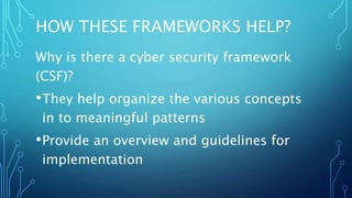 HOW THESE FRAMEWORKS HELP?
Why is there a cyber security framework
(CSF)?
•They help organize the various concepts
in to meaningful patterns
•Provide an overview and guidelines for
implementation
 