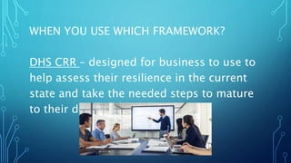 WHEN YOU USE WHICH FRAMEWORK?
DHS CRR – designed for business to use to
help assess their resilience in the current
state and take the needed steps to mature
to their desired future state
 