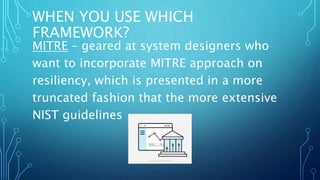 WHEN YOU USE WHICH
FRAMEWORK?
MITRE – geared at system designers who
want to incorporate MITRE approach on
resiliency, which is presented in a more
truncated fashion that the more extensive
NIST guidelines
 