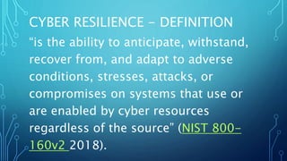 CYBER RESILIENCE - DEFINITION
“is the ability to anticipate, withstand,
recover from, and adapt to adverse
conditions, stresses, attacks, or
compromises on systems that use or
are enabled by cyber resources
regardless of the source” (NIST 800-
160v2 2018).
 