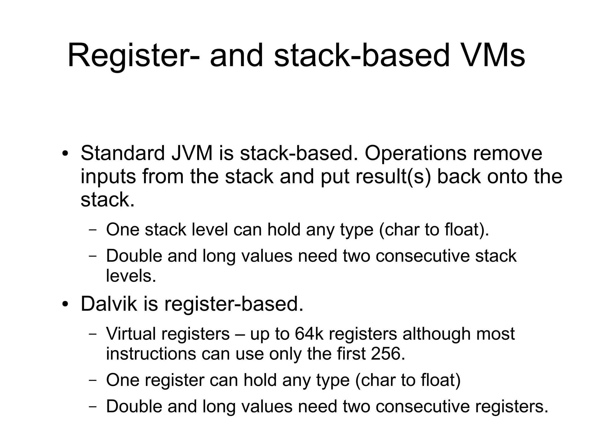 Register- and stack-based VMs

●   Standard JVM is stack-based. Operations remove
    inputs from the stack and put result(s) back onto the
    stack.
    –   One stack level can hold any type (char to float).
    –   Double and long values need two consecutive stack
        levels.
●   Dalvik is register-based.
    –   Virtual registers – up to 64k registers although most
        instructions can use only the first 256.
    –   One register can hold any type (char to float)
    –   Double and long values need two consecutive registers.
 