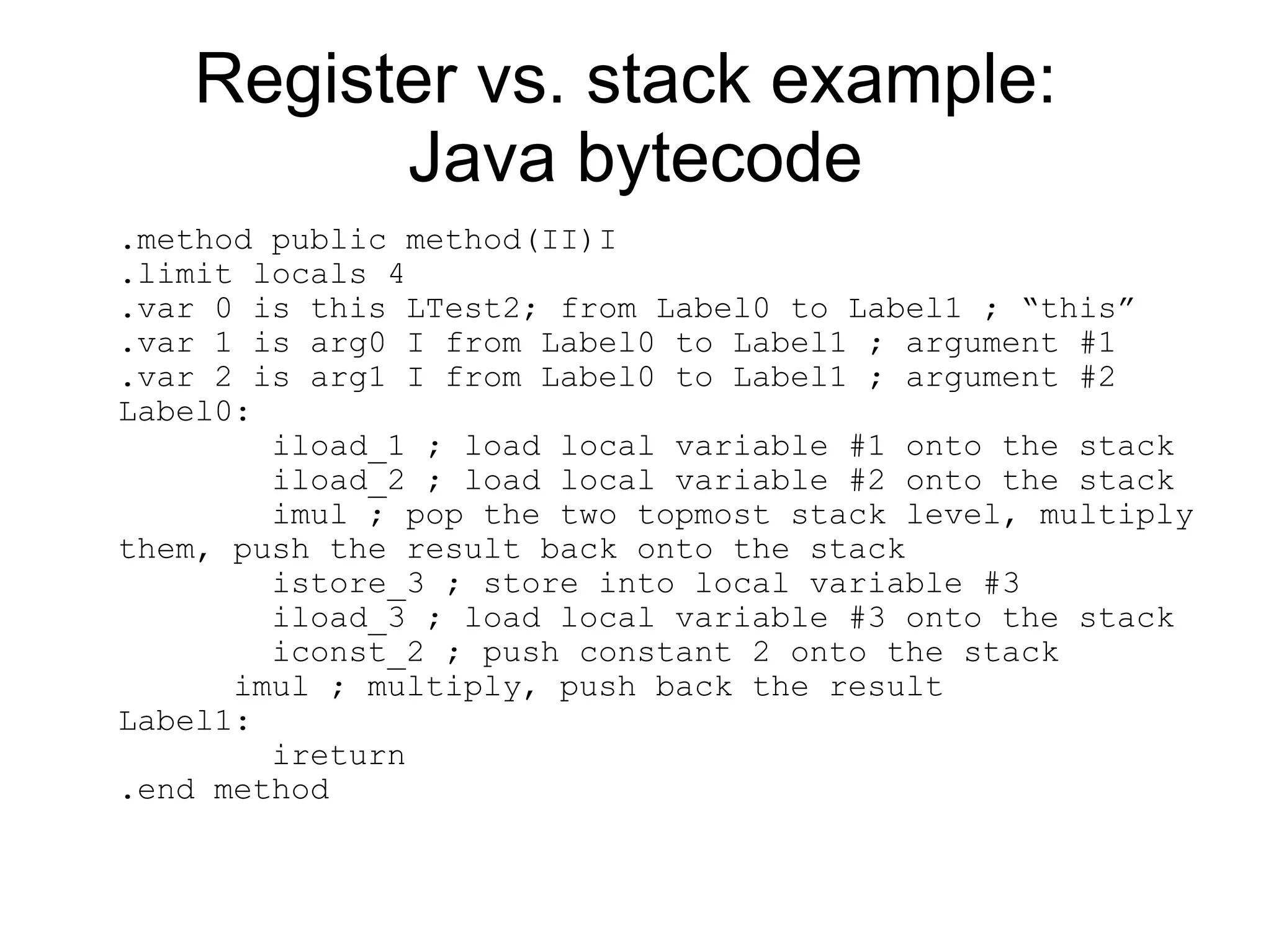 Register vs. stack example:
         Java bytecode
.method public method(II)I
.limit locals 4
.var 0 is this LTest2; from Label0 to Label1 ; “this”
.var 1 is arg0 I from Label0 to Label1 ; argument #1
.var 2 is arg1 I from Label0 to Label1 ; argument #2
Label0:
        iload_1 ; load local variable #1 onto the stack
        iload_2 ; load local variable #2 onto the stack
        imul ; pop the two topmost stack level, multiply
them, push the result back onto the stack
        istore_3 ; store into local variable #3
        iload_3 ; load local variable #3 onto the stack
        iconst_2 ; push constant 2 onto the stack
      imul ; multiply, push back the result
Label1:
        ireturn
.end method
 