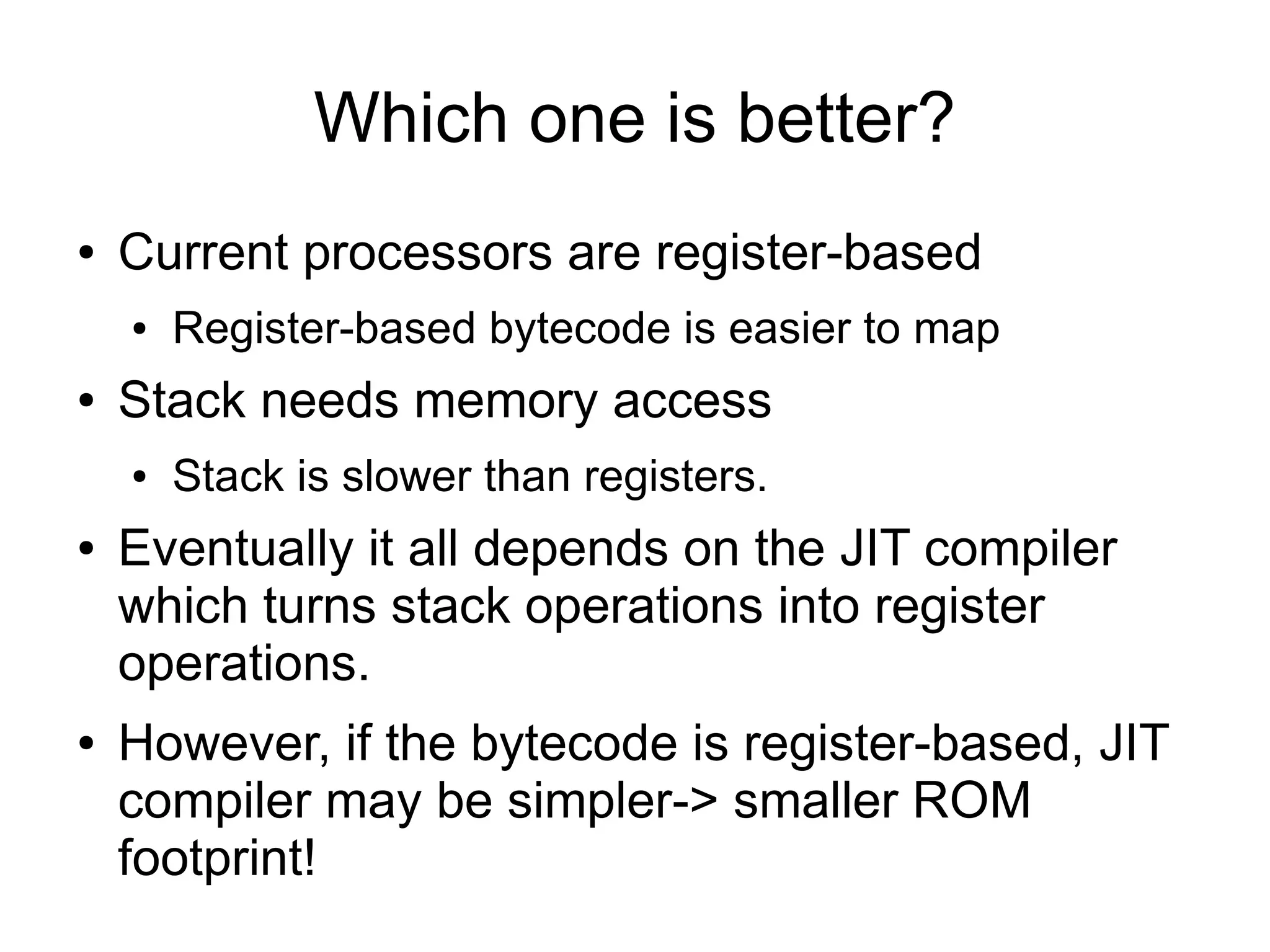 Which one is better?
●   Current processors are register-based
    ●   Register-based bytecode is easier to map
●   Stack needs memory access
    ●   Stack is slower than registers.
●   Eventually it all depends on the JIT compiler
    which turns stack operations into register
    operations.
●   However, if the bytecode is register-based, JIT
    compiler may be simpler-> smaller ROM
    footprint!
 
